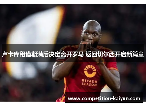 卢卡库租借期满后决定离开罗马 返回切尔西开启新篇章