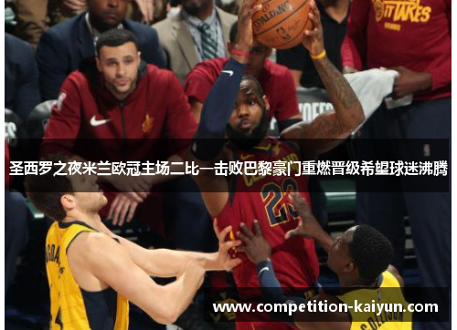 圣西罗之夜米兰欧冠主场二比一击败巴黎豪门重燃晋级希望球迷沸腾