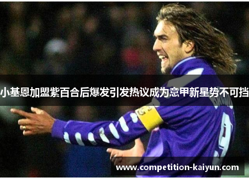 小基恩加盟紫百合后爆发引发热议成为意甲新星势不可挡 小基恩加盟紫百合后爆发引发热议成为意甲新星势不可挡